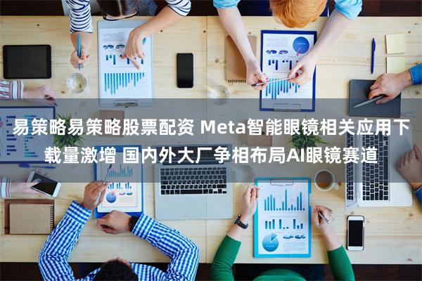 易策略易策略股票配资 Meta智能眼镜相关应用下载量激增 国