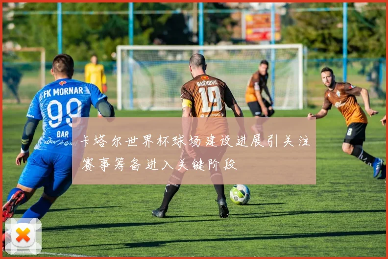 卡塔尔世界杯球场建设进展引关注 赛事筹备进入关键阶段