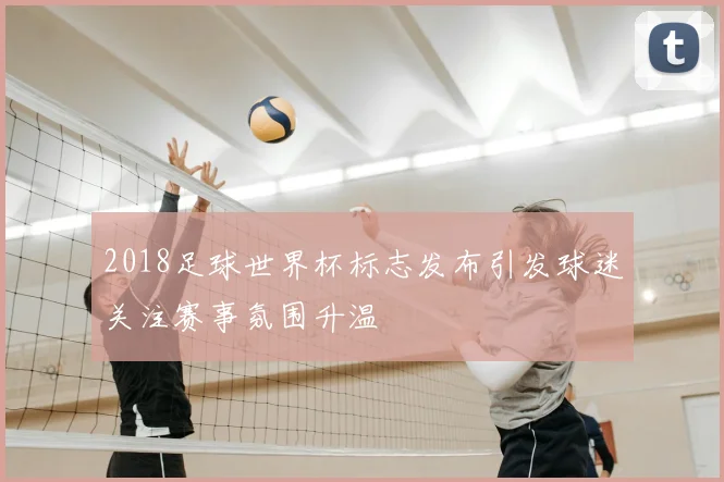 2018足球世界杯标志发布引发球迷关注赛事氛围升温