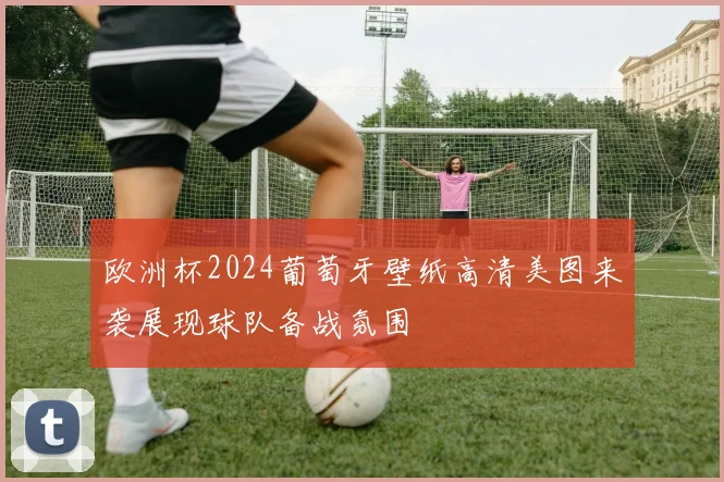 欧洲杯2024葡萄牙壁纸高清美图来袭展现球队备战氛围